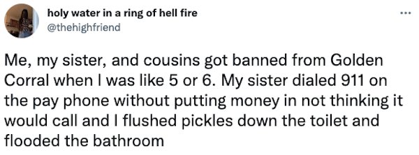 Banned People - Me, my sister, and cousins got banned from Golden Corral when I was 5 or 6. My sister dialed 911 on the pay phone without putting money in not thinking it would call and I flushed pickles down the toilet and flooded the…