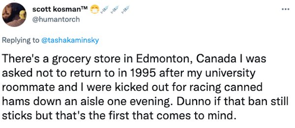 Banned People - There's a grocery store in Edmonton, Canada I was asked not to return to in 1995 after my university roommate and I were kicked out for racing canned hams down an aisle one evening. Dunno if that ban s