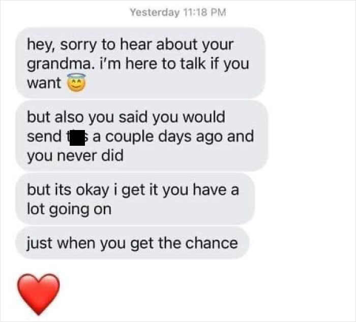 sad cringe - document - Yesterday hey, sorry to hear about your grandma. i'm here to talk if you want but also you said you would send a couple days ago and you never did but its okay i get it you have a lot going on just when you get the chance