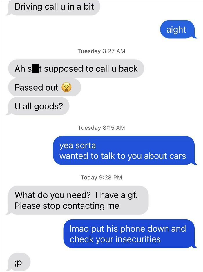 sad cringe - web page - Driving call u in a bit aight Tuesday Ah s It supposed to call u back Passed out U all goods? Tuesday yea sorta wanted to talk to you about cars Today What do you need? I have a gf. Please stop contacting me Imao put his phone down