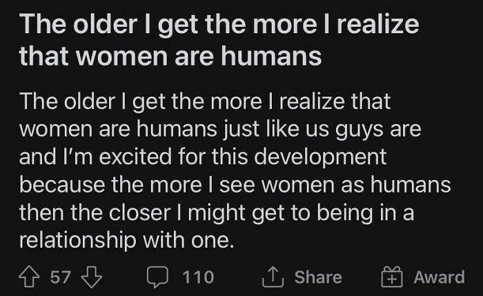 sad cringe - angle - The older I get the more I realize that women are humans The older I get the more I realize that women are humans just us guys are and I'm excited for this development because the more I see women as humans then the closer I might get