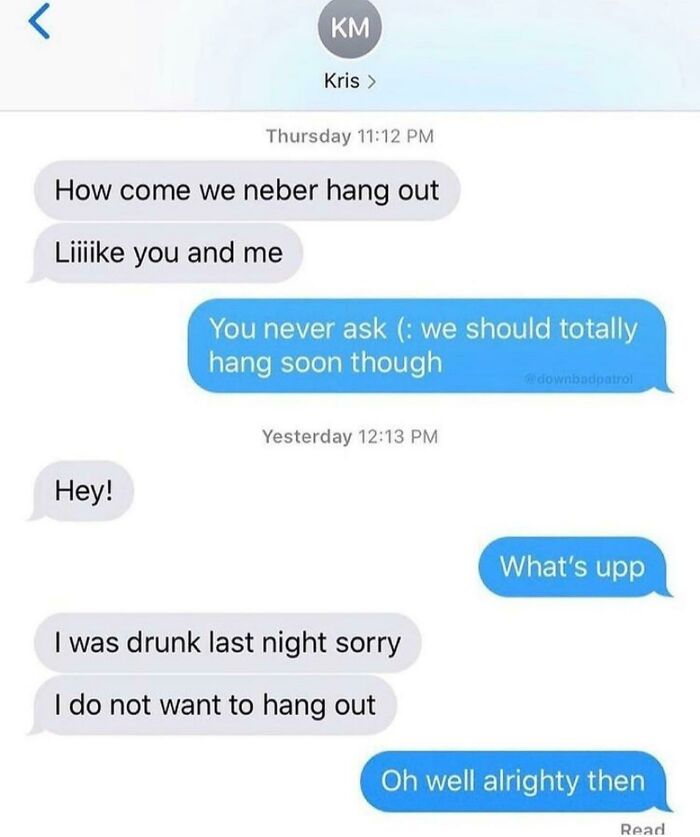 sad cringe - number - Km Kris > Thursday How come we neber hang out Liiiike you and me You never ask we should totally hang soon though downbadpatrol Yesterday Hey! What's upp I was drunk last night sorry I do not want to hang out Oh well alrighty then Re