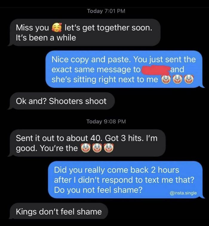 sad cringe - kings don t feel shame - Today Miss you let's get together soon. It's been a while Nice copy and paste. You just sent the exact same message to and she's sitting right next to me Ok and? Shooters shoot Today Sent it out to about 40. Got 3 hit