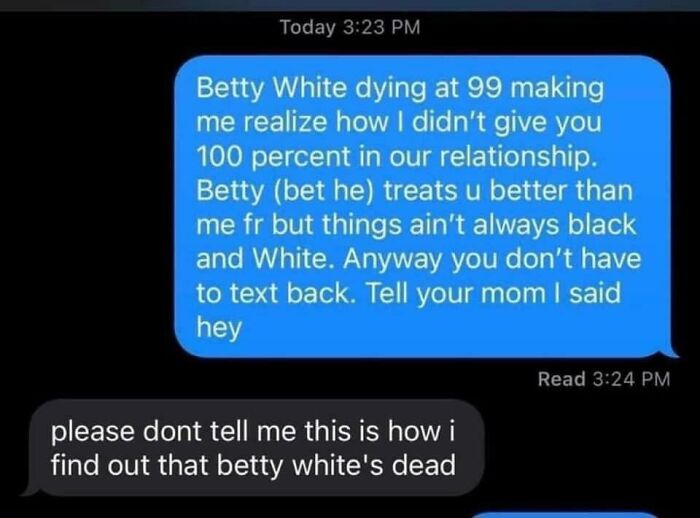 sad cringe - equality quotes - Today Betty White dying at 99 making me realize how I didn't give you 100 percent in our relationship. Betty bet he treats u better than me fr but things ain't always black and White. Anyway you don't have to text back. Tell