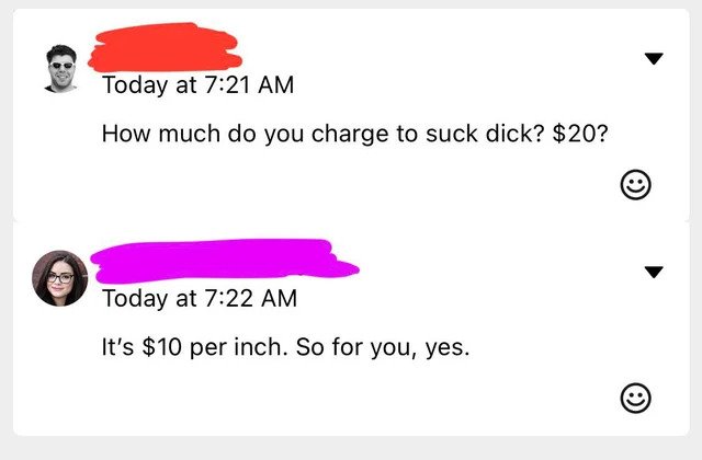 brutal comments - angle - Today at How much do you charge to suck dick? $20? Today at It's $10 per inch. So for you, yes.