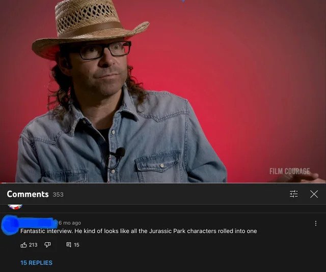 brutal comments - screenshot - Film Courage 353 Ex 6 mo ago Fantastic interview. He kind of looks all the Jurassic Park characters rolled into one 3 2130 E 15 15 Replies