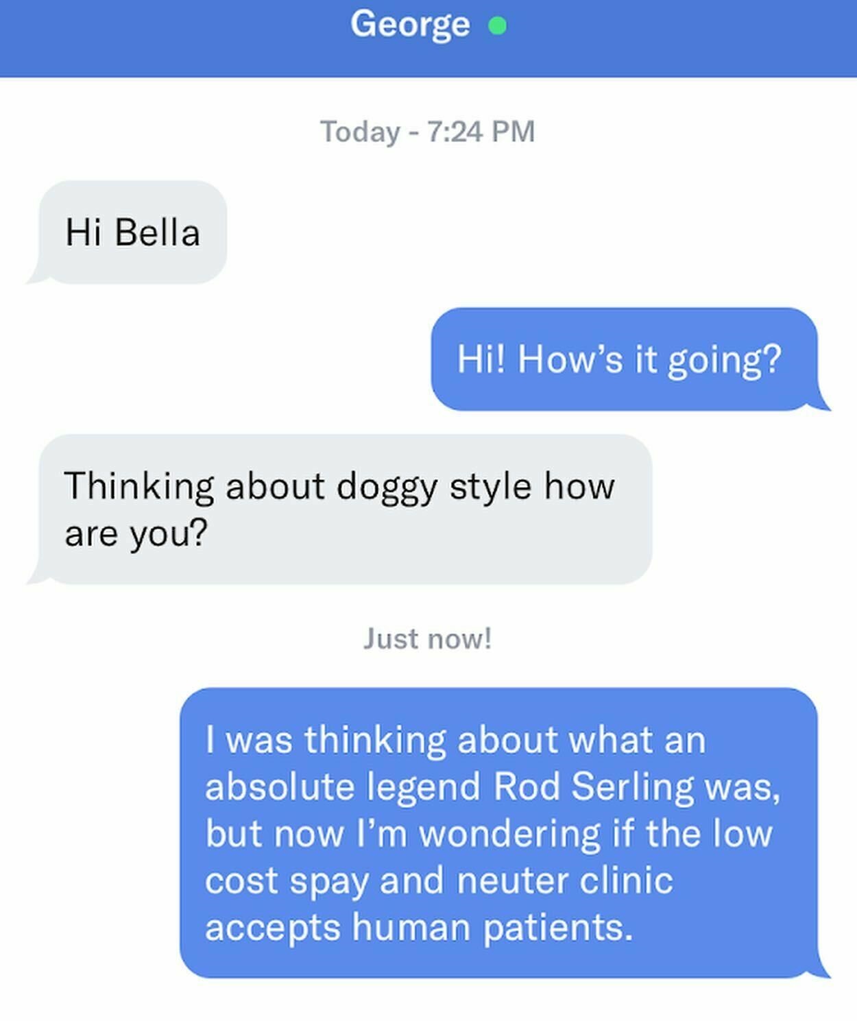 Creepy Messages - number - George Today Hi Bella Hi! How's it going? Thinking about doggy style how are you? Just now! I was thinking about what an absolute legend Rod Serling was, but now I'm wondering if the low cost spay and neuter clinic accepts human