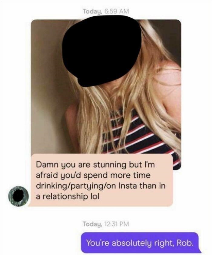 Creepy Messages - Today, Damn you are stunning but I'm afraid you'd spend more time drinkingpartyingon Insta than in a relationship lol Today, You're absolutely right, Rob.