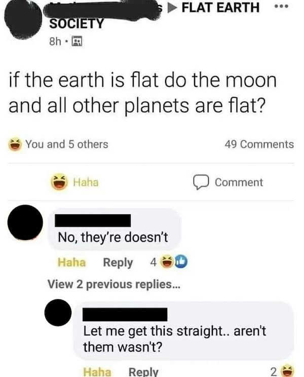 screenshot - S Flat Earth Society 8h 99 if the earth is flat do the moon and all other planets are flat? You and 5 others 49 Haha Comment No, they're doesn't Haha 4 View 2 previous replies... Let me get this straight.. aren't them wasn't? Haha 2