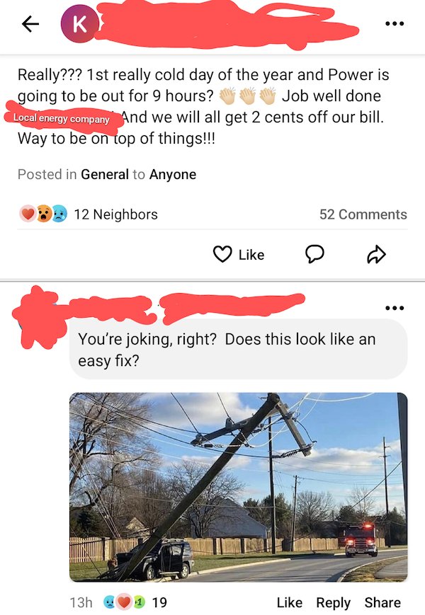 Really??? 1st really cold day of the year and Power is going to be out for 9 hours? Job well done Local energy company and we will all get 2 cents off our bill. Way to be on top of things!!! Posted in General to Anyone 12 Neighbors
