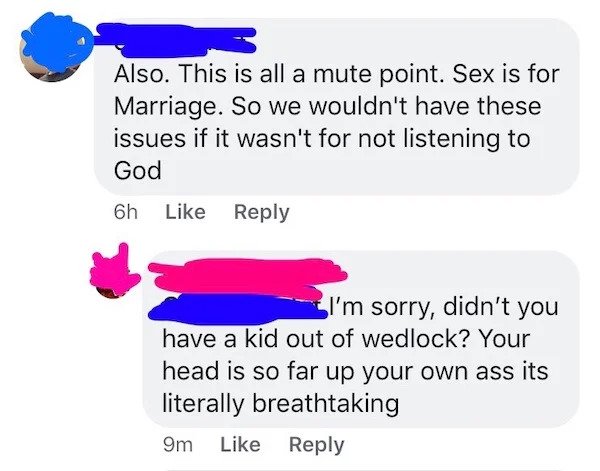 Also. This is all a mute point. Sex is for Marriage. So we wouldn't have these issues if it wasn't for not listening to God 6h I'm sorry, didn't you have a kid out of wedlock? Your head is so far up your own ass its literally breathtakin