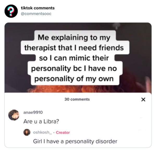 funny tiktok comments - you a libra i have a personality disorder - ? tiktok Me explaining to my therapist that I need friends so I can mimic their personality bc I have no personality of my own 30 anae9910 Are u a Libra? oshkosh_ Creator Girl I have a pe