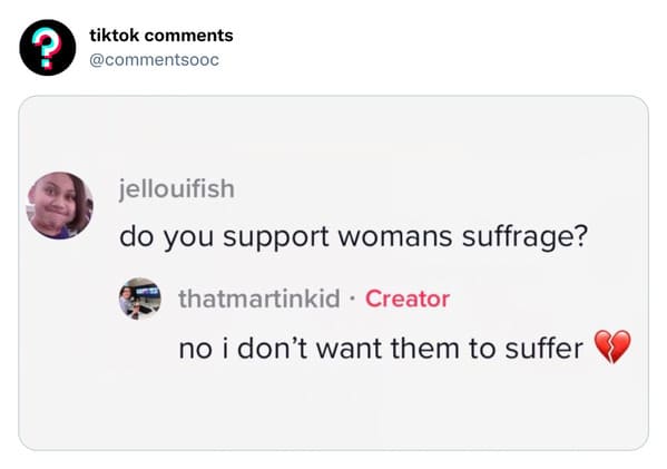 funny tiktok comments - funny tiktok comments - tiktok jellouifish do you support womans suffrage? thatmartinkid . Creator no i don't want them to suffer