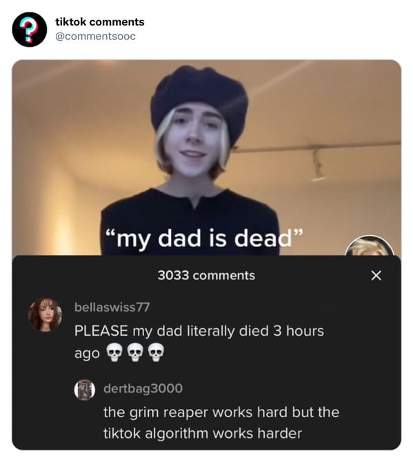 funny tiktok comments - photo caption - tiktok "my dad is dead" 3033 bellaswiss 77 Please my dad literally died 3 hours ago 300 dertbag3000 the grim reaper works hard but the tiktok algorithm works harder