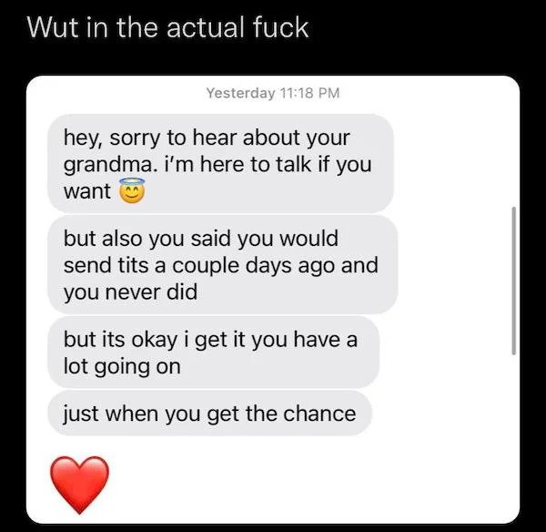 Passive Aggressive - document - Wut in the actual Yesterday hey, sorry to hear about your grandma. i'm here to talk if you want but also you said you would send tits a couple days ago and you never did but its okay i get it you have a lot going on just wh