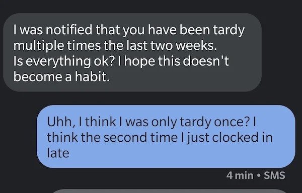 Passive Aggressive - angle - I was notified that you have been tardy multiple times the last two weeks. Is everything ok? I hope this doesn't become a habit. Uhh, I think I was only tardy once? | think the second time I just clocked in late 4 min. Sms