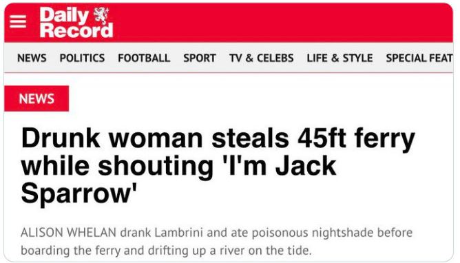 WTF Headlines - paper - Daily Record News Politics Football Sport Tv & Celebs Life & Style Special Feat News Drunk woman steals 45ft ferry while shouting 'I'm Jack Sparrow' Alison Whelan drank Lambrini and ate poisonous nightshade before boarding the ferr