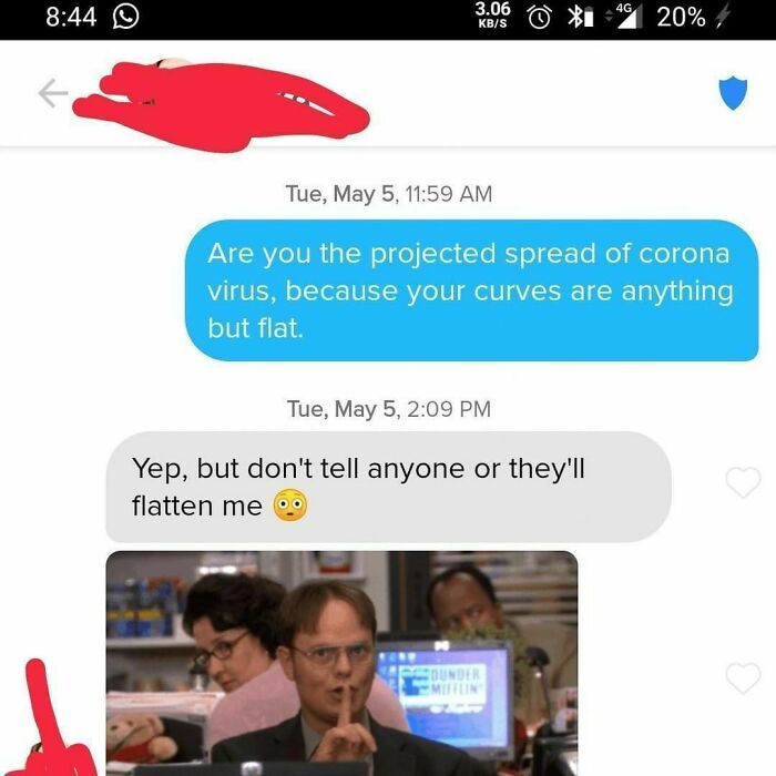 Shameless Tinder Bios - pickup lines that actually work - 3.06 KbS 20% Tue, May 5, Are you the projected spread of corona virus, because your curves are anything but flat. Tue, May 5, Yep, but don't tell anyone or they'll flatten me Counder Mifflin 4G