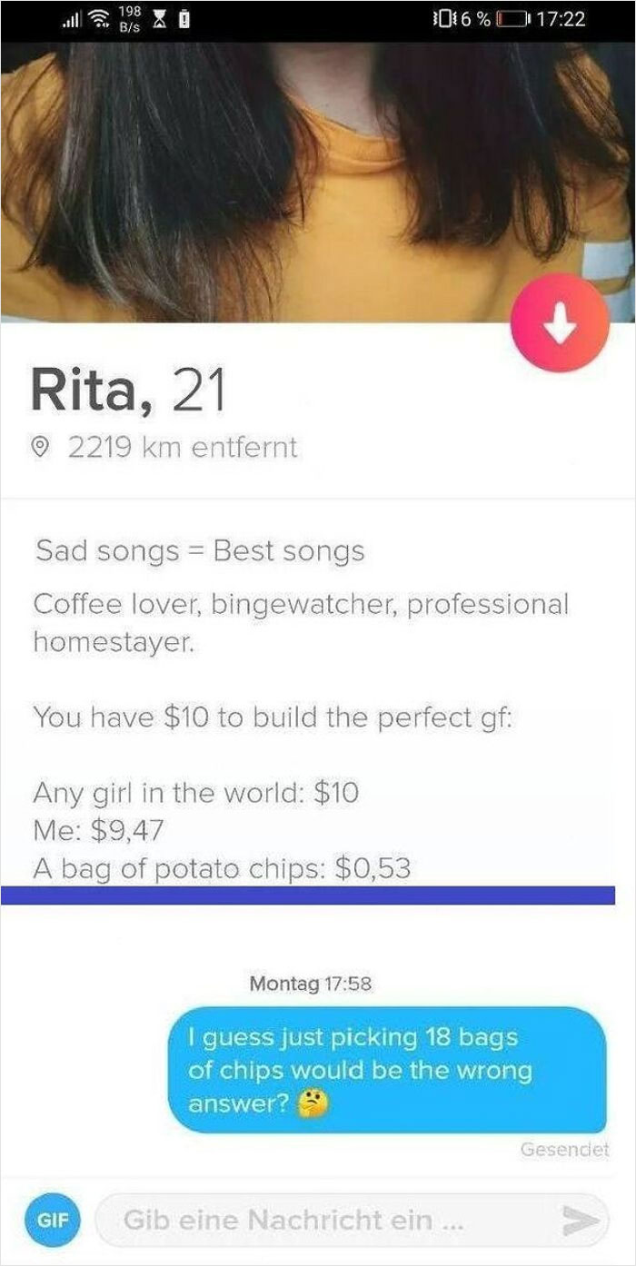 Shameless Tinder Bios - website - 198 Bs Rita, 21 16% 2219 km entfernt Sad songs Best songs Coffee lover, bingewatcher, professional homestayer. You have $10 to build the perfect gf Any girl in the world $10 Me $9,47 A bag of potato chips $0,53 Montag I g