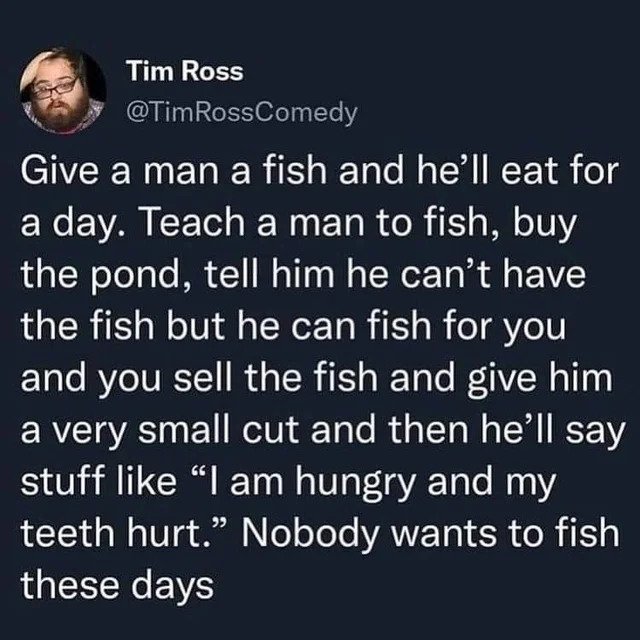 oddly specific posts - boyfriend goals - Tim Ross Give a man a fish and he'll eat for a day. Teach a man to fish, buy the pond, tell him he can't have the fish but he can fish for you and you sell the fish and give him a very small cut and then he'll say 