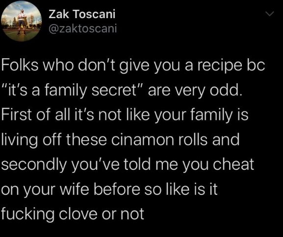 oddly specific posts - atmosphere - Zak Toscani a Folks who don't give you a recipe bc "it's a family secret" are very odd. First of all it's not your family is living off these cinamon rolls and secondly you've told me you cheat on your wife before so is