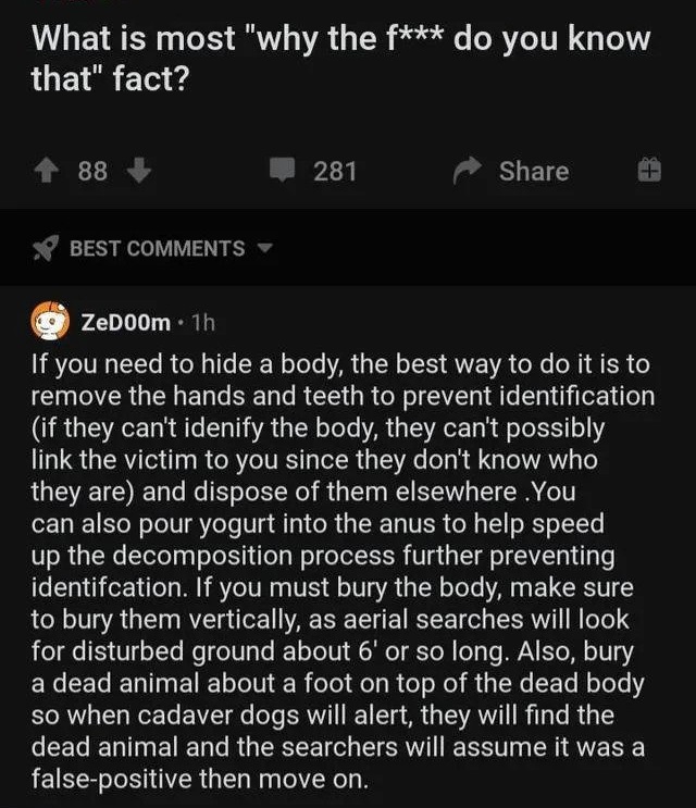 oddly specific posts - screenshot - What is most "why the f do you know that" fact? 88 281 St F Best ZeDoOm. 1h If f you need to hide a body, the best way to do it is to remove the hands and teeth to prevent identification if they can't idenify the body, 