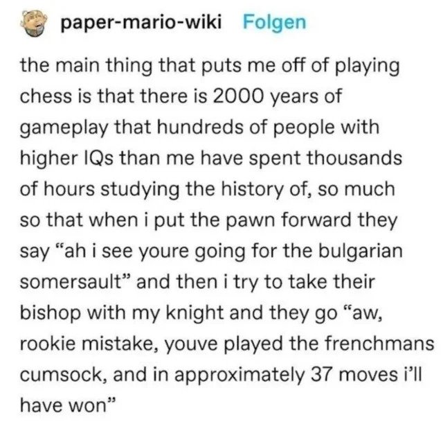 oddly specific posts - victory in jesus piano chords - papermariowiki Folgen the main thing that puts me off of playing chess is that there is 2000 years of gameplay that hundreds of people with higher IQs than me have spent thousands of hours studying th