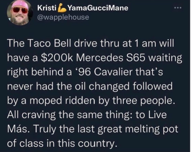 oddly specific posts - Kristi . YamaGucciMane The Taco Bell drive thru at 1 am will have a $ Mercedes S65 waiting right behind a 96 Cavalier that's never had the oil changed ed by a moped ridden by three people. All craving the same thing to Live Ms. Trul