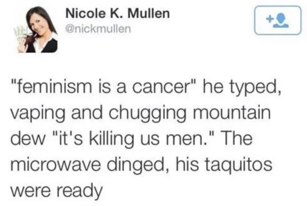 oddly specific posts - business woman - Nicole K. Mullen "feminism is a cancer" he typed, vaping and chugging mountain dew "it's killing us men." The microwave dinged, his taquitos were ready