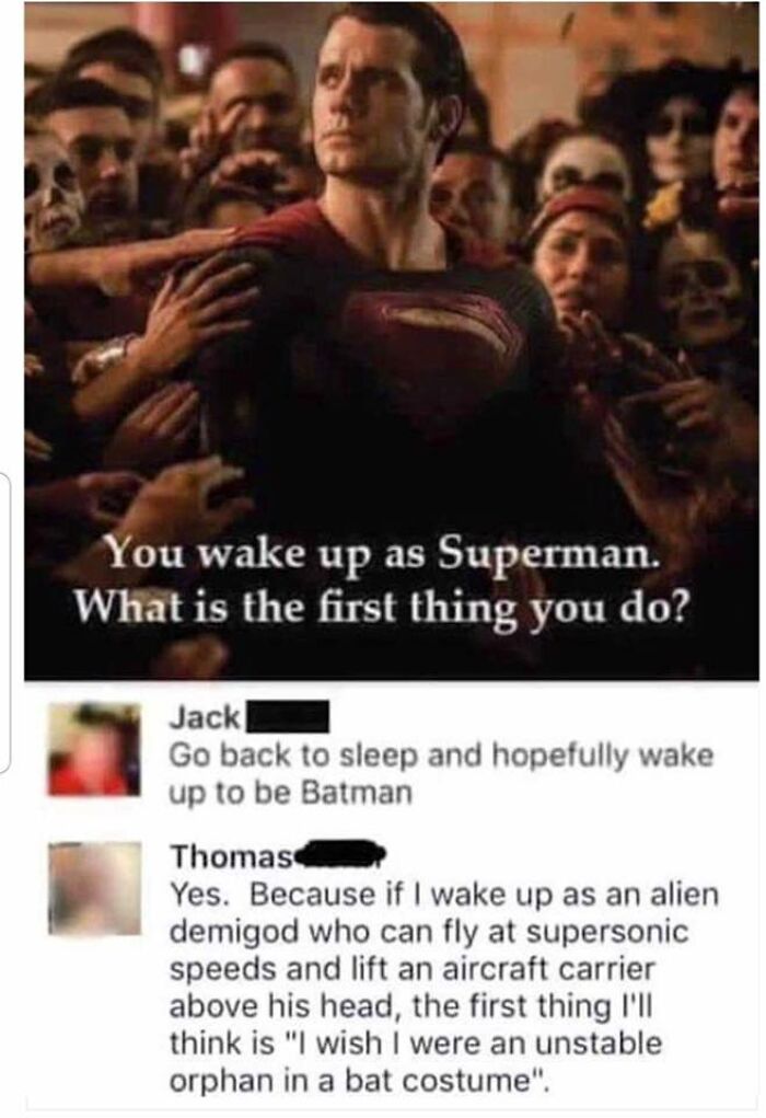 funny comments - if you woke up as superman - You wake up as Superman. What is the first thing you do? Jack Go back to sleep and hopefully wake up to be Batman Thomas Yes. Because if I wake up as an alien demigod who can fly at supersonic speeds and lift 