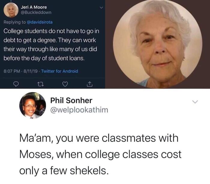 funny comments - few shekels - Jeri A Moore College students do not have to go in debt to get a degree. They can work their way through many of us did before the day of student loans. 81119. Twitter for Android 27 Phil Sonher Ma'am, you were classmates wi