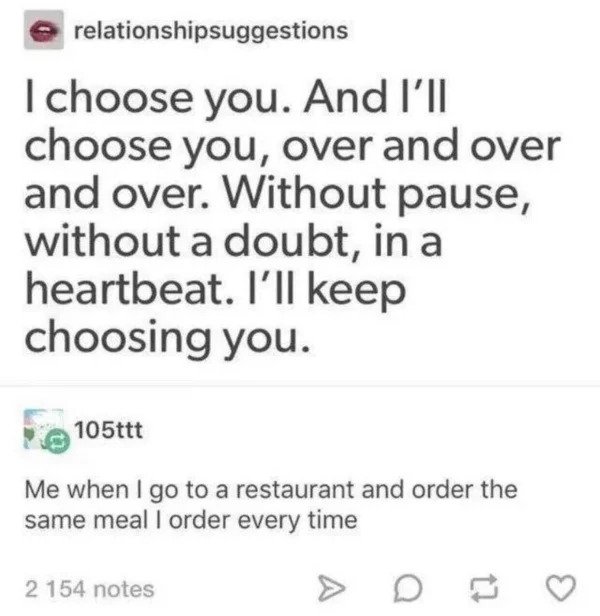 comments that nailed it - BmoreArt - relationshipsuggestions I choose you. And I'll choose you, over and over and over. Without pause, without a doubt, in a heartbeat. I'll keep choosing you. 105ttt Me when I go to a restaurant and order the same meal I o