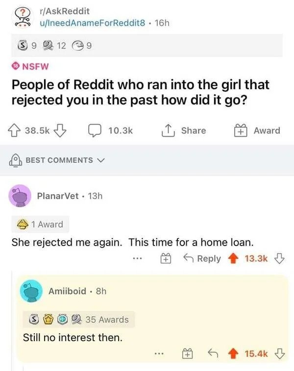 comments that nailed it - web page - rAskReddit uIneedAnameForReddit8 . 16h S9 12 Nsfw People of Reddit who ran into the girl that rejected you in the past how did it go? 1 Award Best PlanarVet. 13h 1 Award She rejected me again. This time for a home loan