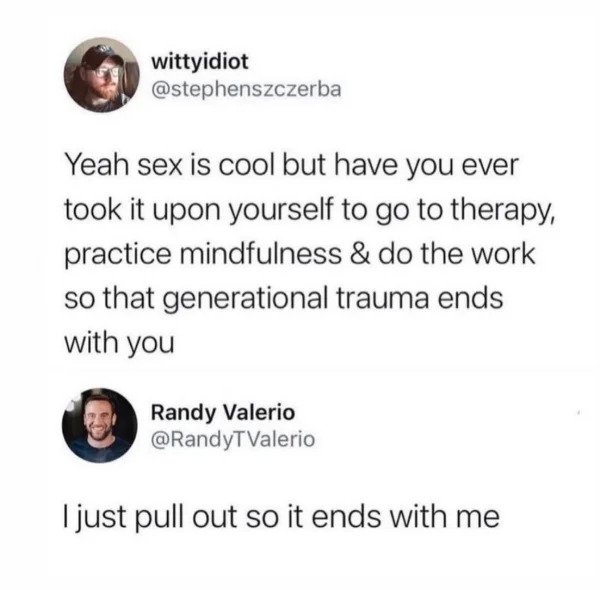 comments that nailed it - ruta del sol - wittyidiot Yeah sex is cool but have you ever took it upon yourself to go to therapy, practice mindfulness & do the work so that generational trauma ends with you Randy Valerio I just pull out so it ends with me