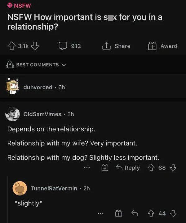 savage comments - - 18 Nsfw Nsfw How important is sx for you in a relationship? 8 B 912 1 Award Best j duhvorced 6h OldSamVimes. 3h Depends on the relationship. Relationship with my wife? Very important. Relationship with my dog? Slightly less important. 