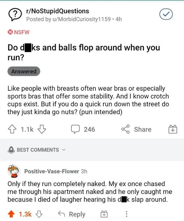 savage comments - Curiosity1159.4h Nsfw Do d ks and balls flop around when you run? Answered people with breasts often wear bras or especially sports bras that offer some stability. And I know crotch cups exist. But if you do a quick…