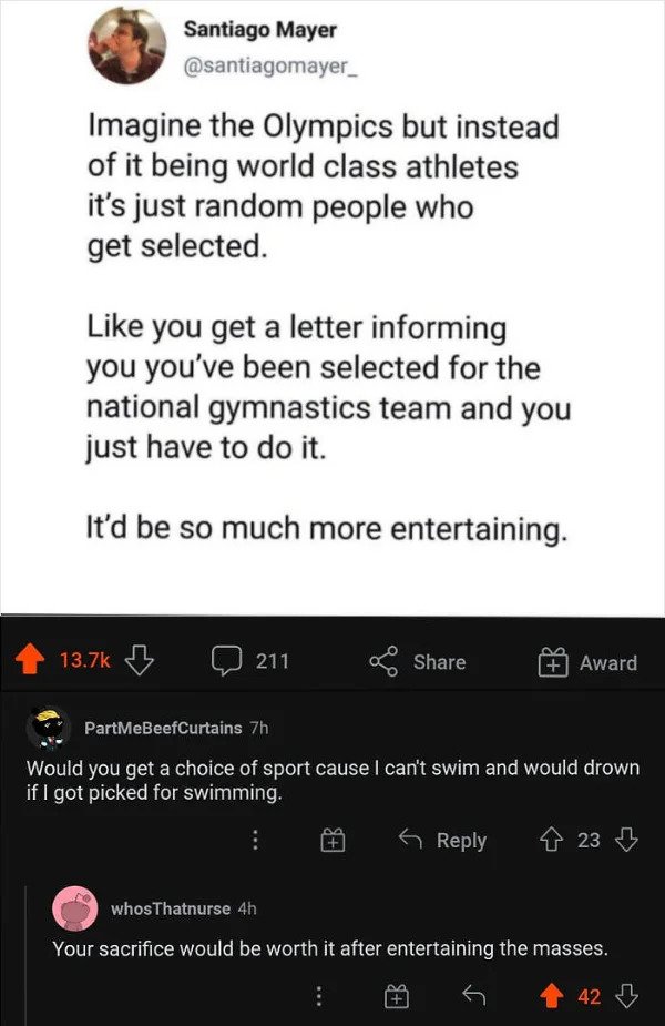 savage comments - Imagine the Olympics but instead of it being world class athletes it's just random people who get selected. you get a letter informing you you've been selected for the national gymnastics team and you just have to do it. It'd be so much 