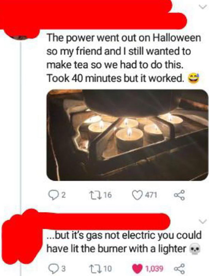 Stupid People - gas funny - The power went out on Halloween so my friend and I still wanted to make tea so we had to do this. Took 40 minutes but it worked. 2 1216 471 ...but it's gas not electric you could have lit the burner with a lighter 23 1210 1,039