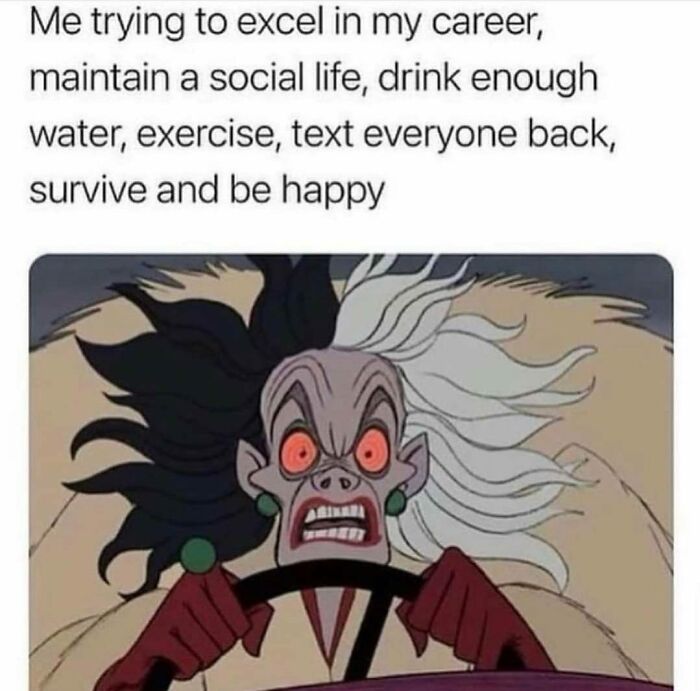 memes for people over 30 - relatable memes - cruella de vil driving - Me trying to excel in my career, maintain a social life, drink enough water, exercise, text everyone back, survive and be happy