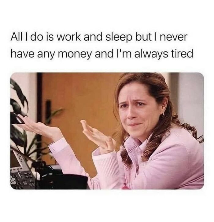 memes for people over 30 - relatable memes - all i do is work and sleep but i never have any money and i m always tired - All I do is work and sleep but I never have any money and I'm always tired