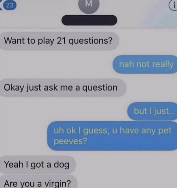 sad cringe - multimedia - 23 M i Want to play 21 questions? nah not really Okay just ask me a question but I just.. uh ok I guess, u have any pet peeves? Yeah I got a dog Are you a virgin?