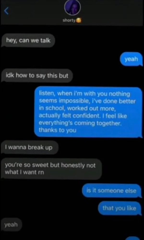 sad cringe - screenshot - shorty hey, can we talk yeah idk how to say this but listen, when i'm with you nothing seems impossible, i've done better in school, worked out more, actually felt confident. I feel everything's coming together. thanks to you I w