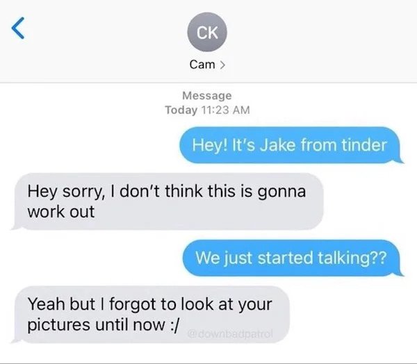 sad cringe - organization -  Message Today Hey! It's Jake from tinder Hey sorry, I don't think this is gonna work out We just started talking?? Yeah but I forgot to look at your pictures until now a downbadpatto