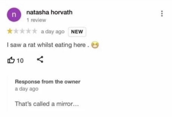 sad cringe - diagram - n natasha horvath 1 review . a day ago New I saw a rat whilst eating here. B 10 Response from the owner a day ago That's called a mirror...