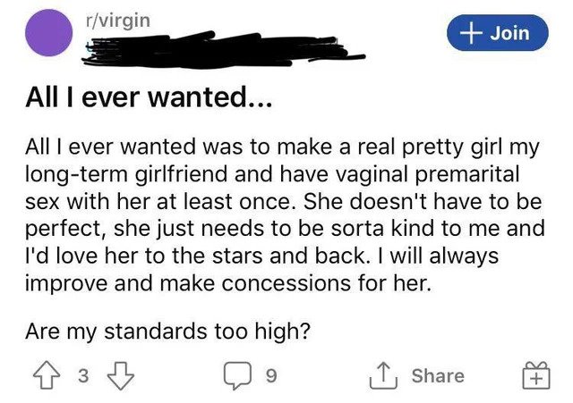 Cringe Pics - angle - rvirgin Join All I ever wanted... Alll ever wanted was to make a real pretty girl my longterm girlfriend and have vaginal premarital sex with her at least once. She doesn't have to be perfect, she just needs to be sorta kind to me an