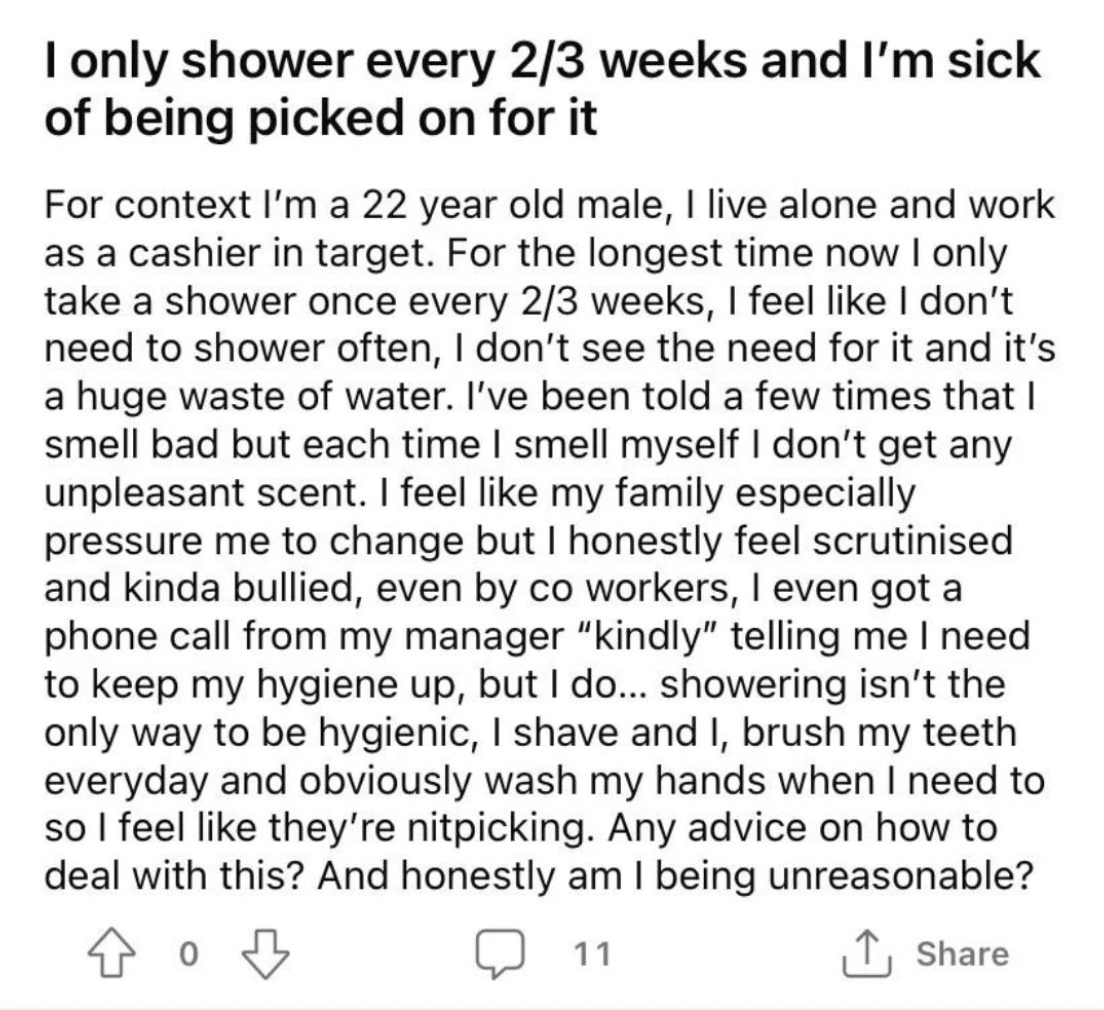 Cringe Pics - document - I only shower every 23 weeks and I'm sick of being picked on for it For context I'm a 22 year old male, I live alone and work as a cashier in target. For the longest time now I only take a shower once every 23 weeks, I feel I don'