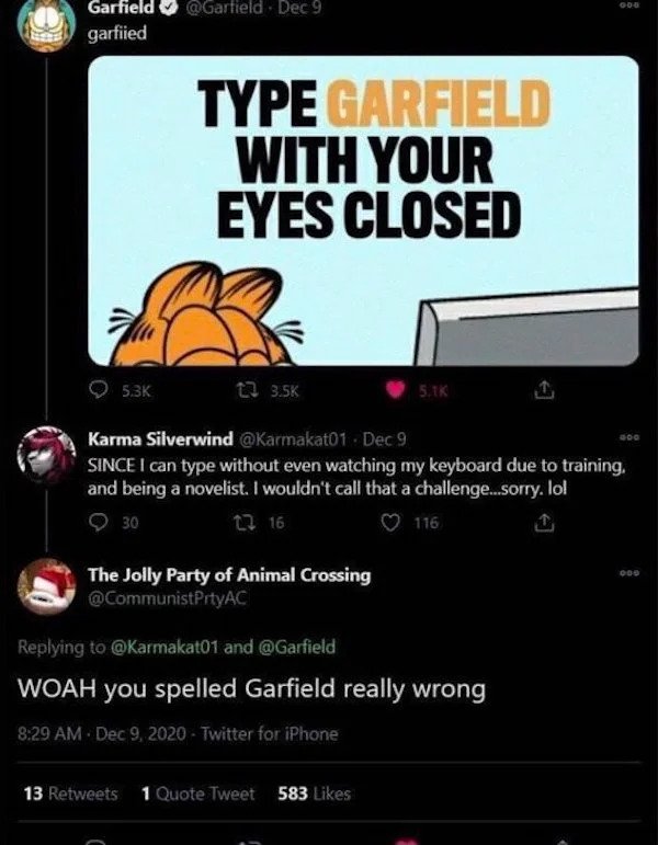 cringe - cringe pics - woah you spelled garfield really wrong - Garfield garfiied Dec 9 Type Garfield With Your Eyes Closed t2 Karma Silverwind Dec 9 Since I can type without even watching my keyboard due to training, and being a novelist. I wouldn't call
