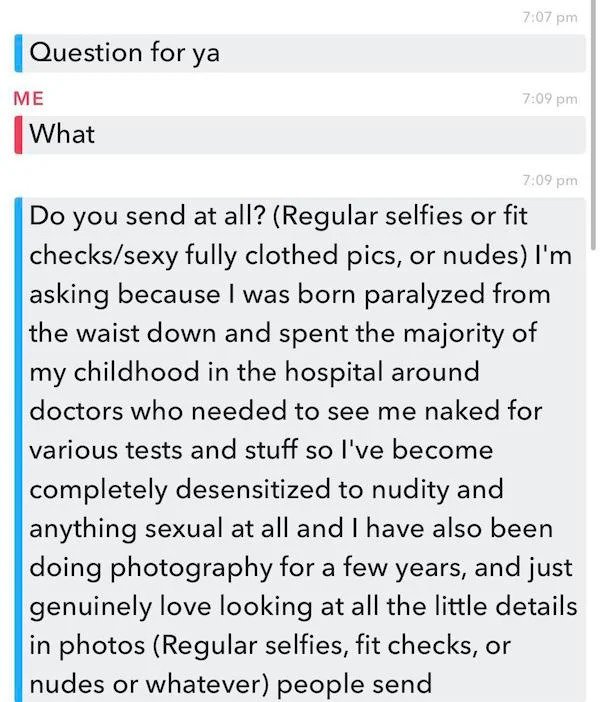 cringe - cringe pics - document - Question for ya Me What Do you send at all? Regular selfies or fit checkssexy fully clothed pics, or nudes I'm asking because I was born paralyzed from the waist down and spent the majority of my childhood in the hospital