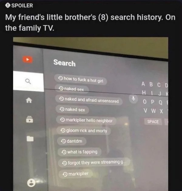 cringe - cringe pics - multimedia - Spoiler My friend's little brother's 8 search history. On the family Tv. Search Q A B C D Hi J K Vwx how to fuck a hot girt naked sex naked and afraid unsensored naked sex markiplier hello neighbor gloom rick and morty 