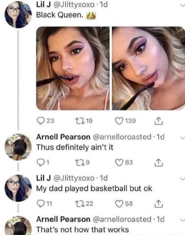cringe - cringe pics - black queen my dad played basketball - Lil J 1d Black Queen. 23 1219 139 Arnell Pearson . 1d Thus definitely ain't it 21 129 83 Lil J . 1d My dad played basketball but ok 211 1222 58 Arnell Pearson . 1d That's not how that works